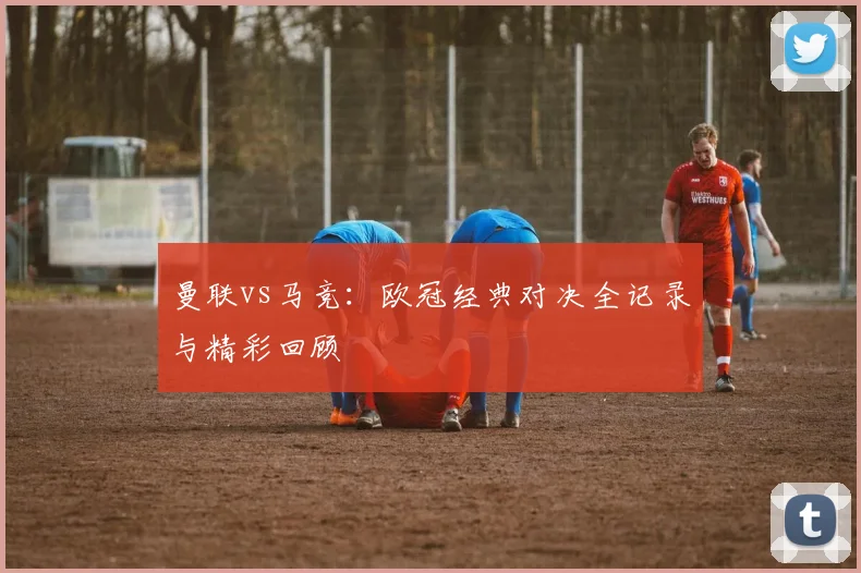 曼联vs马竞：欧冠经典对决全记录与精彩回顾