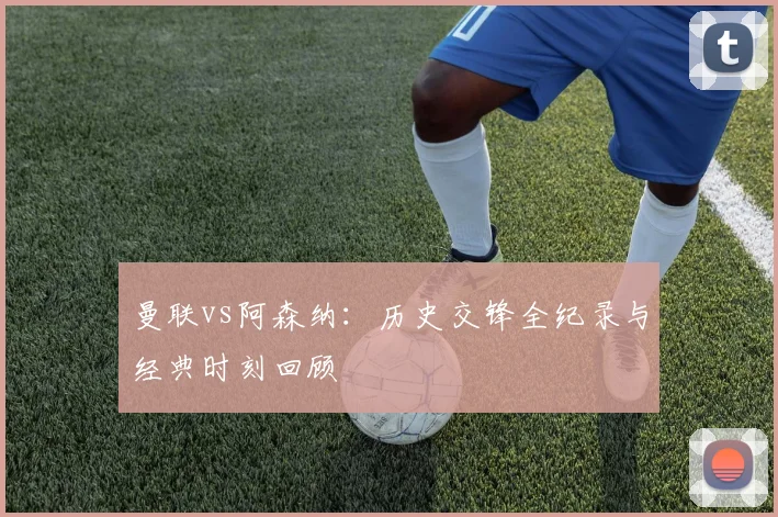 曼联vs阿森纳：历史交锋全纪录与经典时刻回顾