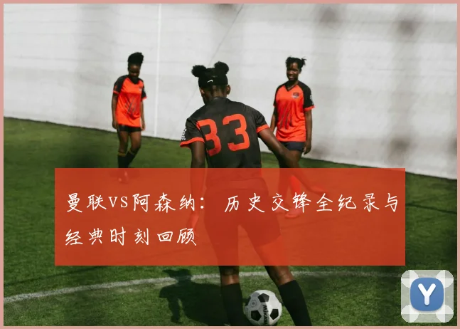 曼联vs阿森纳：历史交锋全纪录与经典时刻回顾