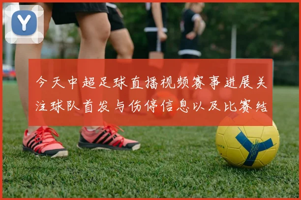今天中超足球直播视频赛事进展关注球队首发与伤停信息以及比赛结果