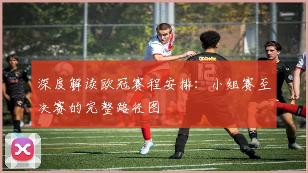 深度解读欧冠赛程安排：小组赛至决赛的完整路径图