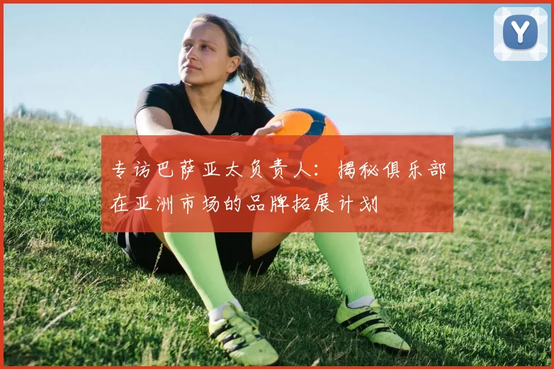 专访巴萨亚太负责人：揭秘俱乐部在亚洲市场的品牌拓展计划