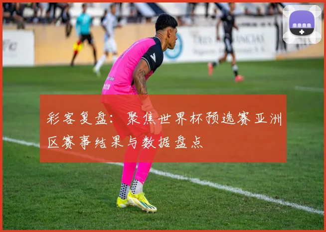 彩客复盘：聚焦世界杯预选赛亚洲区赛事结果与数据盘点