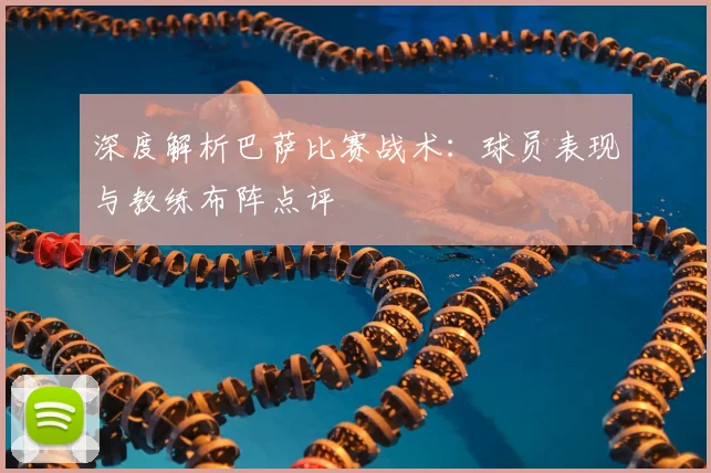 深度解析巴萨比赛战术：球员表现与教练布阵点评