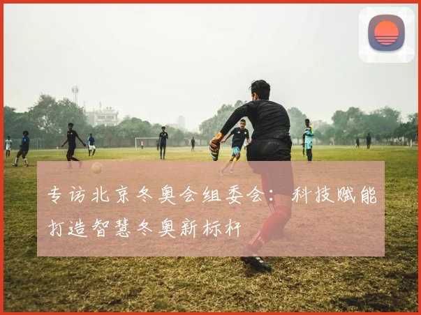 专访北京冬奥会组委会：科技赋能打造智慧冬奥新标杆