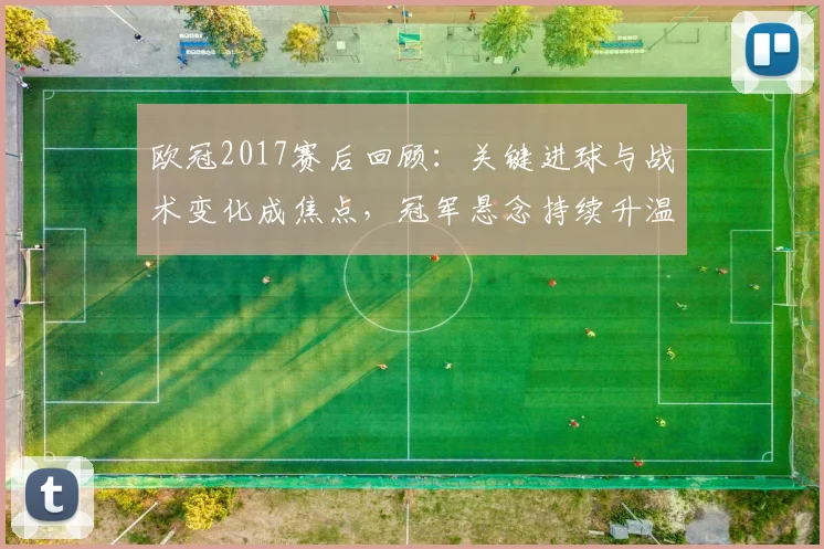 欧冠2017赛后回顾：关键进球与战术变化成焦点，冠军悬念持续升温