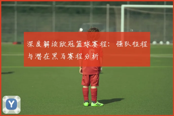 深度解读欧冠篮球赛程：强队征程与潜在黑马赛程分析