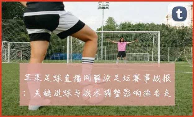 苹果足球直播网解读足坛赛事战报:关键进球与战术调整影响排名走势