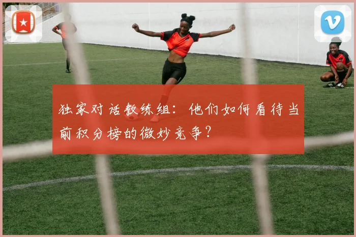 独家对话教练组:他们如何看待当前积分榜的微妙竞争?