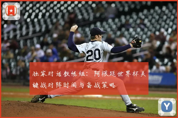 独家对话教练组：阿根廷世界杯关键战对阵时间与备战策略