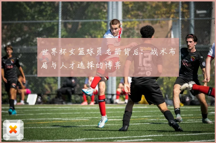 世界杯女篮球员名册背后：战术布局与人才选择的博弈