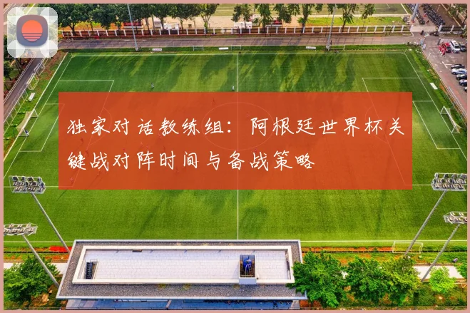 独家对话教练组：阿根廷世界杯关键战对阵时间与备战策略