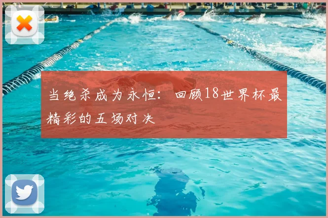 当绝杀成为永恒：回顾18世界杯最精彩的五场对决