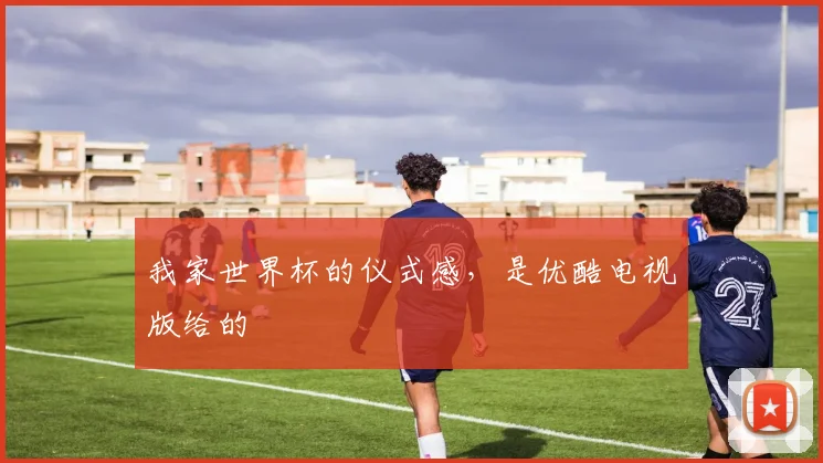 我家世界杯的仪式感，是优酷电视版给的
