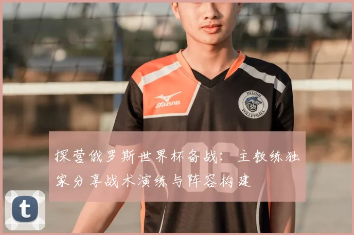 探营俄罗斯世界杯备战：主教练独家分享战术演练与阵容构建
