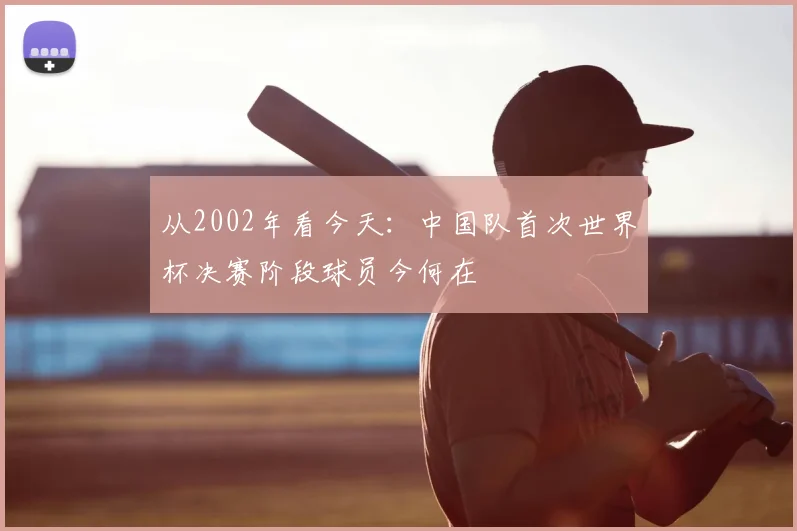 从2002年看今天:中国队首次世界杯决赛阶段球员今何在