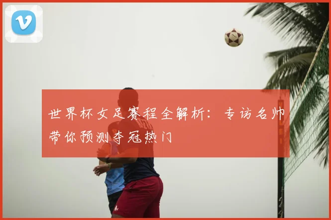 世界杯女足赛程全解析：专访名帅带你预测夺冠热门