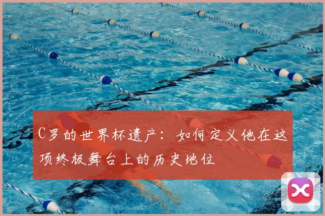 C罗的世界杯遗产：如何定义他在这项终极舞台上的历史地位