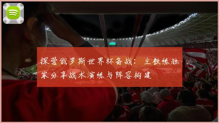 探营俄罗斯世界杯备战：主教练独家分享战术演练与阵容构建